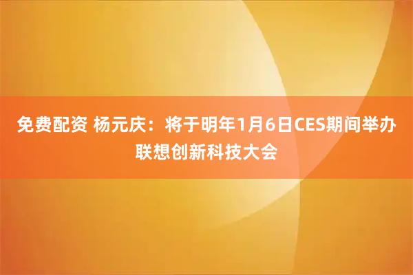 免费配资 杨元庆:将于明年1月6日CES期间举办联想创新科技大会