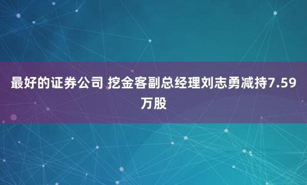 最好的证券公司 挖金客副总经理刘志勇减持7.59万股