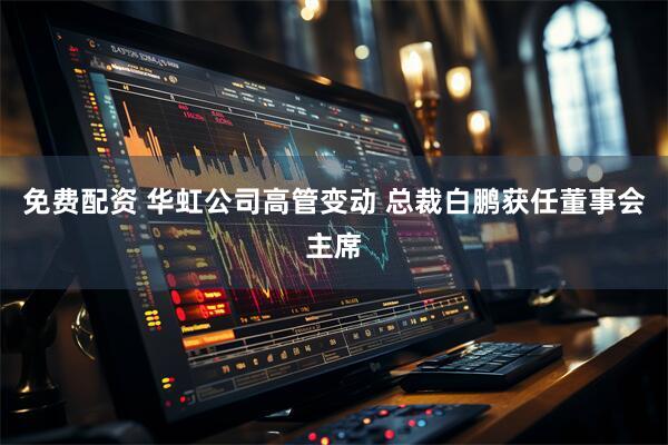 免费配资 华虹公司高管变动 总裁白鹏获任董事会主席